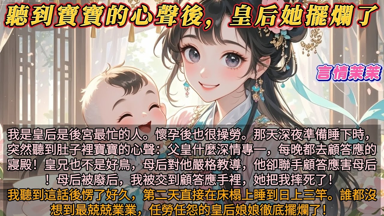 《聽到寶寶的心聲皇后擺爛了》我是皇后是後宮最忙的人。懷孕了也很操勞。那天準備睡下，突然聽到寶寶的心聲：父皇每晚都去顧答應寢殿。皇兄聯手顧答應害母后！母后被廢顧答應把我摔死了！我聽到這話後我徹底擺爛了！