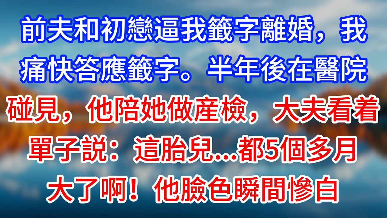 【完結】前夫和初戀逼我籤字離婚，我痛快答應籤字。半年後在醫院碰見，他陪她做産檢，大夫看着單子説：這胎兒……都5個多月大了啊！他臉色瞬間慘白#為人處世 #生活經驗 #情感故事 #故事 #小說 #戀愛