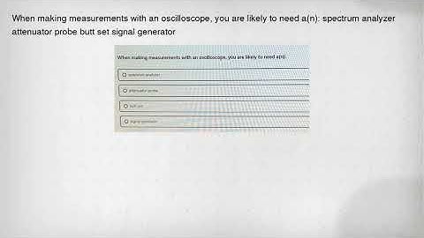 When making measurements with an oscilloscope, you are likely to need a(n): spectrum analyzer attenu