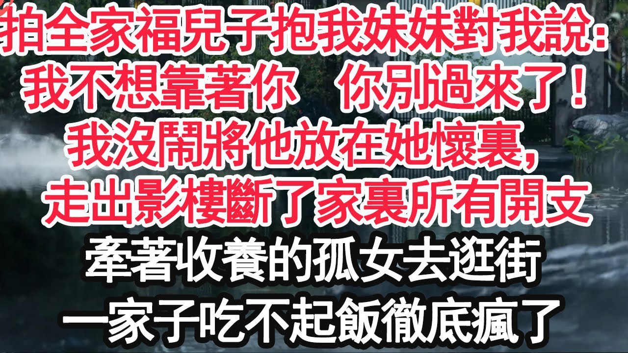 拍全家福時兒子抱我妹妹對我說：我不想靠著你，你別過來了！我沒鬧將他放在她懷裏，走出影樓斷了家裏所有開支，牽著收養的孤女去逛街，一家子吃不起飯徹底瘋了【顧亞男】【高光女主】【爽文】【情感】