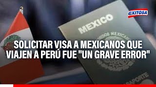 🔴🔵Solicitar visa a ciudadanos mexicanos que viajen a Perú fue "un grave error", según exministro