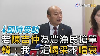 若陳吉仲為農漁民搶單 韓國瑜我一定喝采不唱衰【即時受訪】