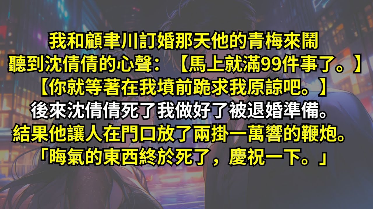 我和顧聿川訂婚他的青梅來鬧，聽到沈倩倩的心聲：【馬上就滿99件事了。】【你就等著在我墳前跪求我原諒吧。】後來沈倩倩死了我做好了被退婚準備。結果他讓人在門口放了兩掛鞭炮。「晦氣東西終於死了，慶祝一下。」
