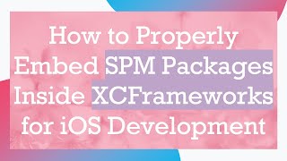 How to Properly Embed SPM Packages Inside XCFrameworks for iOS Development