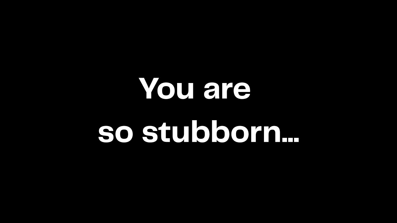 You are so stubborn...