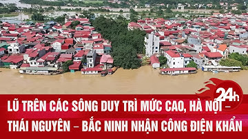 Lũ trên các sông duy trì mức cao, Hà Nội – Thái Nguyên – Bắc Ninh nhận công điện khẩn| Toàn cảnh 24h