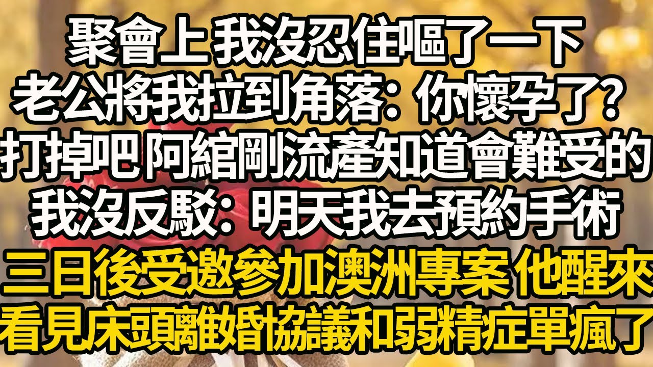 【完結】聚會上 我沒忍住嘔了一下，老公將我拉到角落：你懷孕了？打掉吧 阿綰剛流產知道會難受的，我沒反駁：明天我去預約手術，三日後受邀參加澳洲專案 他醒來，看見床頭離婚協議和弱精症單瘋了