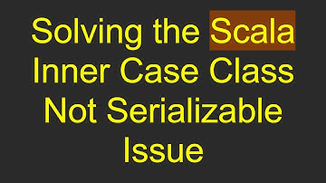 Solving the Scala Inner Case Class Not Serializable Issue