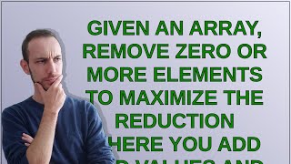 Codereview: Given an array, remove zero or more elements to maximize the reduction where you add ...