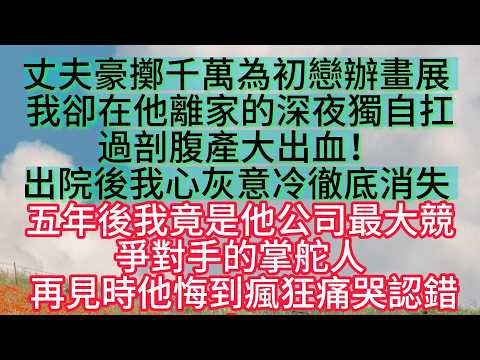 丈夫豪擲千萬為初戀辦畫展 我卻在他離家的深夜獨自扛過剖腹產大出血！出院後我心灰意冷徹底消失 五年後我竟是他公司最大競爭對手的掌舵人 再見時他悔到瘋狂痛哭認錯！