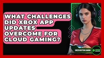 What Challenges Did Xbox App Updates Overcome For Cloud Gaming? - Green Button Gaming