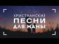 ПЕСНИ ДЛЯ МАМЫ – подборка христианских песен о маме