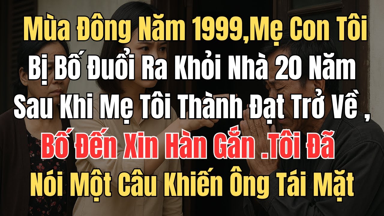 Mùa đông năm 1999,mẹ con tôi bị bố đuổi ra khỏi nhà ,20 năm sau khi mẹ tôi thành đạt trở về ,bố đến