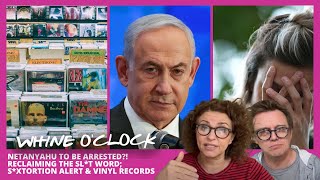WHINE O’CLOCK Netanyahu To Be ARRESTED?! Reclaiming the SL*T Word; S*xtortion Alert &amp; Vinyl Records