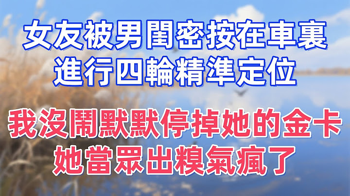 女友被男閨密按在車裏進行四輪精準定位，我沒鬧默默停掉她的金卡，她當眾出糗氣瘋了