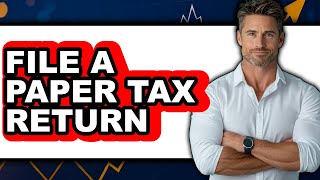 How to File a Paper Tax Return - Easy Guide