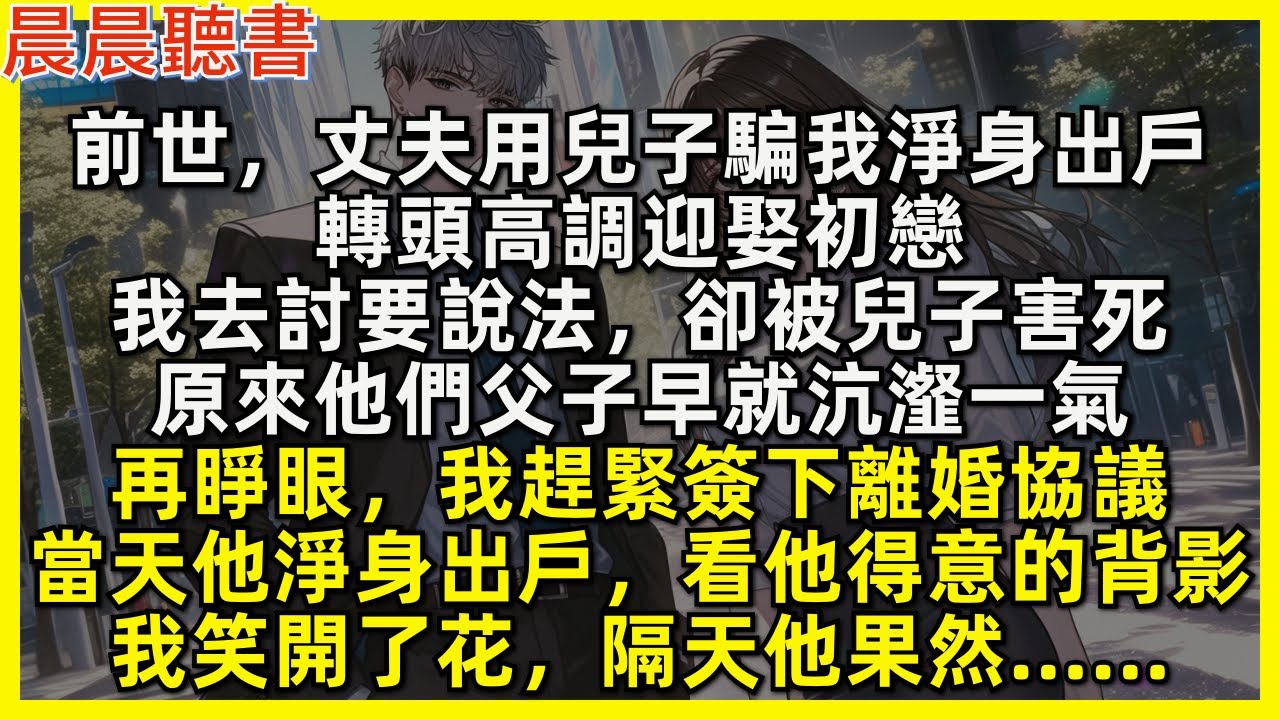 再睜眼，我趕緊簽下離婚協議，當天就讓丈夫淨身出戶。隔天他急急打來電話，我笑開了花。前世，丈夫用兒子騙我淨身出戶，轉頭高調迎娶初戀，我去討要說法，卻被兒子害死，原來他們父子早就沆瀣一氣