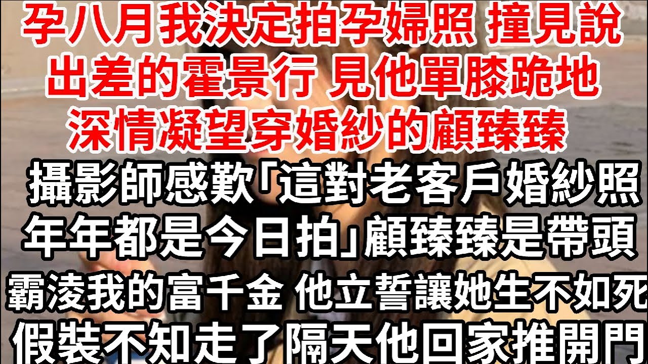 孕八月我決定拍孕婦照 撞見說出差的霍景行，見他單膝跪地深情凝望穿婚紗的顧臻臻，攝影師感歎「這對老客戶婚紗照年年都是今日拍」顧臻臻是帶頭霸淩我富千金 霍景行立誓讓她生不如死，假裝不知走了隔天他回家推開門