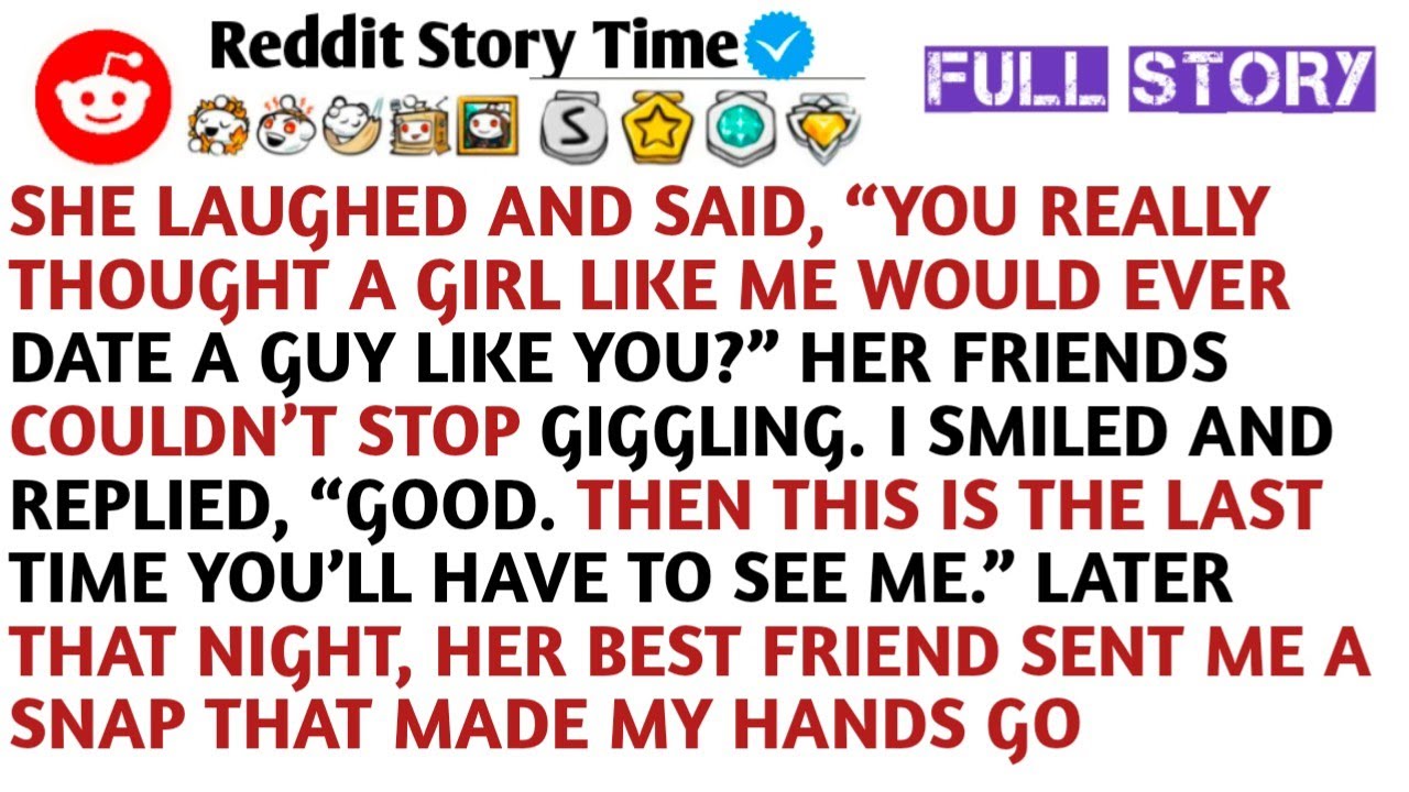 She laughed and said, “You really thought a girl like me would ever date a guy like you?” Her friend
