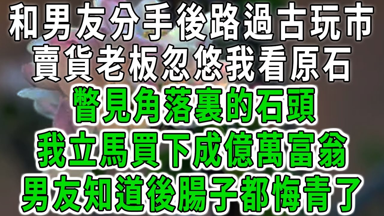 和男友分手後路過古玩市場，賣貨老板忽悠我看原石，瞥見角落裏的石頭，我立馬買下成億萬富翁，男友知道後腸子都悔青了#中老年心語 #深夜讀書 #幸福人生 #花開富貴#深夜淺讀#荷上清風