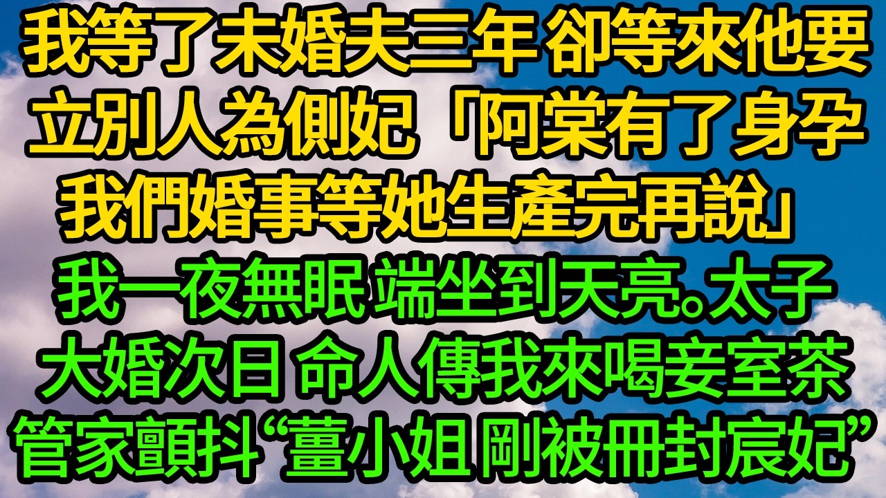 我等了未婚夫三年 卻等來他要立別人為側妃「阿棠有了身孕，我們婚事等她生產完再說」我一夜無眠 端坐到天亮。太子大婚次日 命人傳我來喝妾室茶，管家臉色慘白顫抖“薑小姐 剛被冊封宸妃”