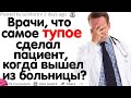 ВРАЧИ, ЧТО САМОЕ ТУПОЕ СДЕЛАЛ ПАЦИЕНТ, КАК ТОЛЬКО ВЫШЕЛ ИЗ БОЛЬНИЦЫ?