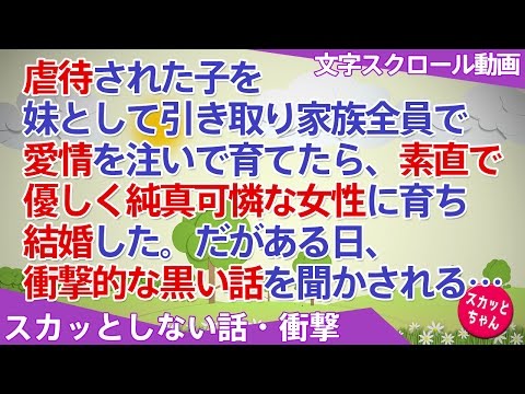 スカッとしない話 衝撃 虐待された子を妹として引き取り家族全員で愛情を注いで育てたら、素直で優しく純真可憐な女性に育ち結婚した。だがある日、衝撃的な黒い話を聞かされる… スカッとちゃん