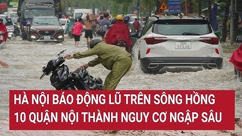 Hà Nội báo động lũ trên sông Hồng, 10 quận nội thành nguy cơ ngập sâu