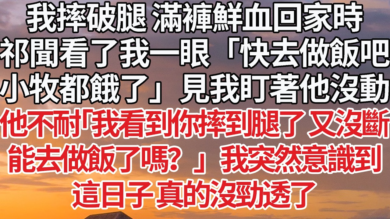 【完結】我摔破腿 滿褲鮮血回家時，祁聞看了我一眼「快去做飯吧，小牧都餓了」見我盯著他沒動，他不耐「我看到你摔到腿了 又沒斷，能去做飯了嗎？」我突然意識到，這日子 真的沒勁透了 #婚姻 #情感 #豪门