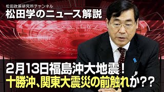 松田学のニュース解説　2月13日福島沖大地震！十勝沖、関東大震災の前触れか？？