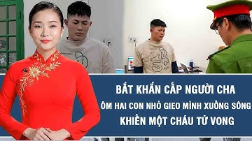 Thời sự nóng: Bắt khẩn cấp người cha ôm hai con nhỏ gieo mình xuống sông khiến một cháu tử vong