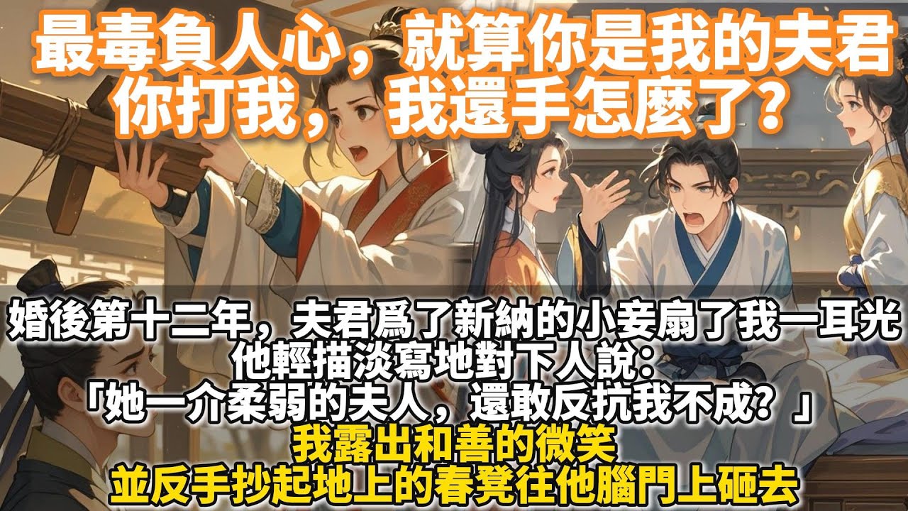 完結爽文：最毒負人心，就算你是我的夫君，你打我，我還手怎麼了？婚後第十二年，夫君為了新納的小妾扇了我一耳光。他輕描淡寫地對下人說：她一介柔弱的夫人，還敢反抗我不成？ 我反手抄起地上的春凳往他腦門上砸去