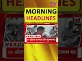 Morning Headlines | নগাঁৱত চিকিৎসকৰ ঘৰত ডকাইতি, আহত দম্পতী