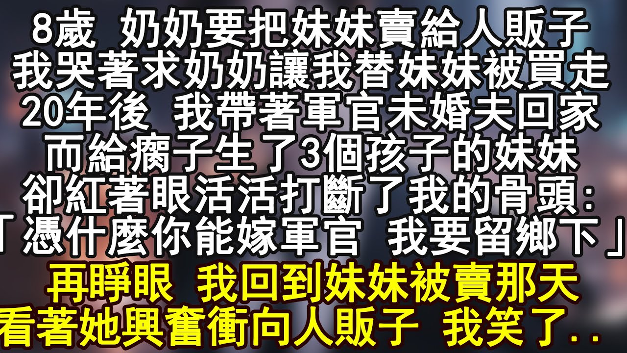 8歲 奶奶要把妹妹賣給人販子，我哭著求奶奶讓我替妹妹被買走，20年後 我帶著軍官未婚夫回家，而給瘸子生了3個孩子的妹妹卻紅著眼活活打斷了我的骨頭:「憑什麼你能嫁軍官 我要留鄉下」再睜眼 我回到妹妹被賣