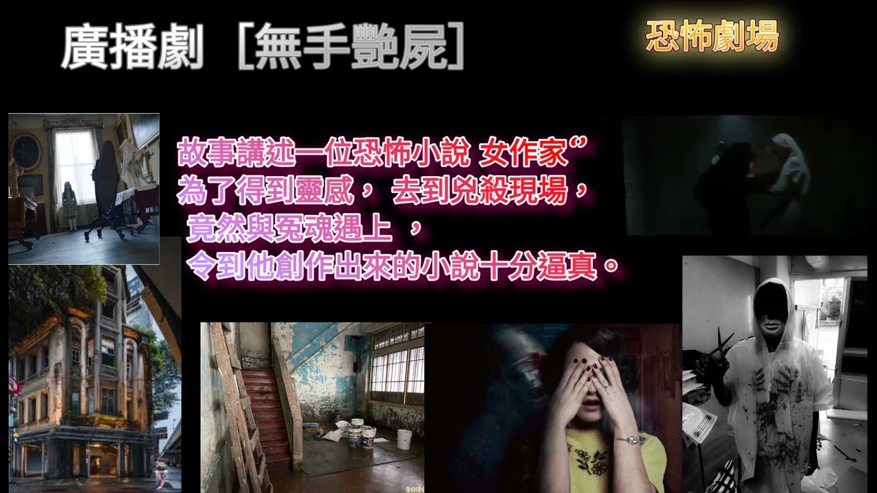 廣播劇 ［無手艷屍 ］故事講述一位恐怖小說女作家‘’ 為了得到靈感，去到兇殺案現場， 竟然與冤魂遇上， 令到他創作出來的小說，十分逼真！