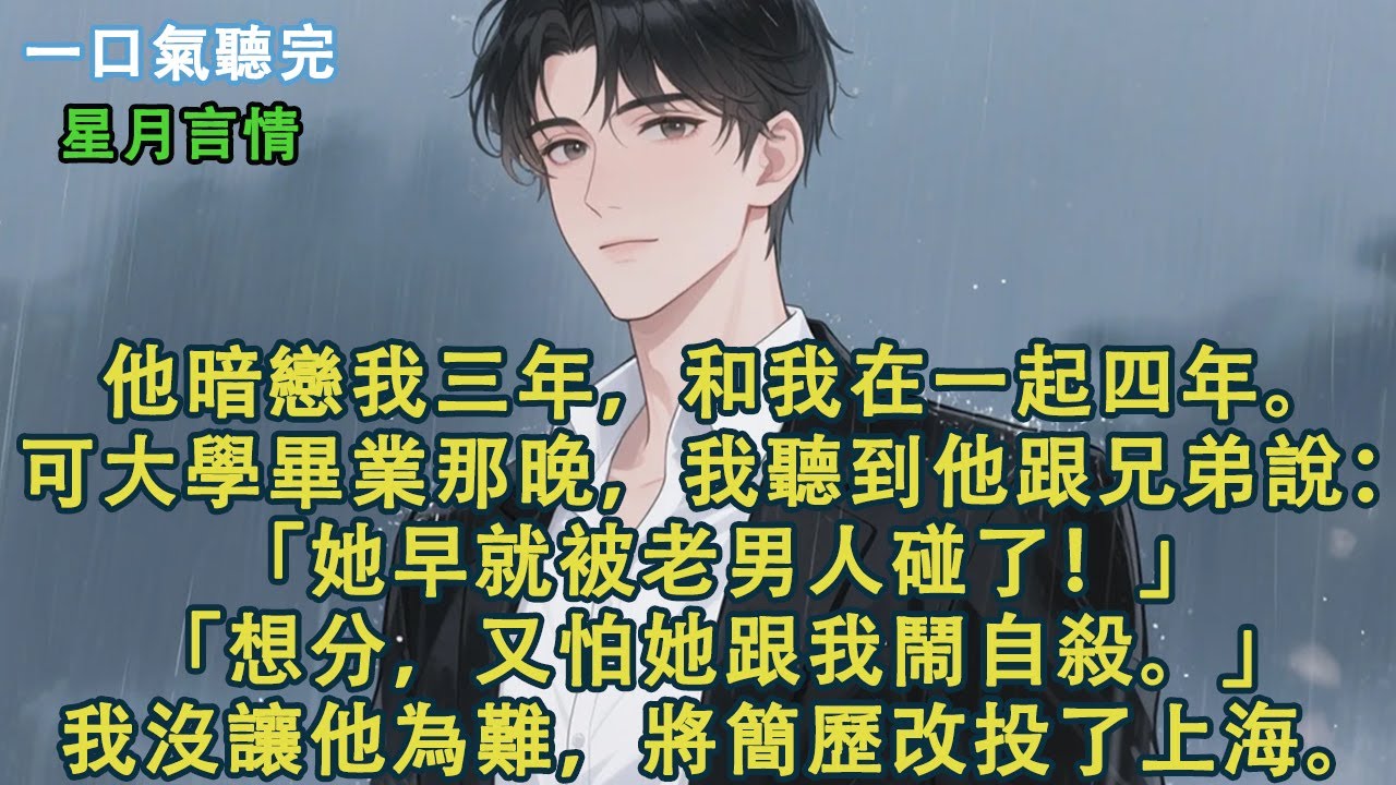 他暗戀我三年，和我在一起四年。可大學畢業那晚，我聽到他跟兄弟說：「她早就被老男人碰了！」「想分，又怕她跟我鬧自殺。」我沒讓他為難，回去後將簡歷改投了上海。#小說 #有聲書 #言情 #愛情 #故事
