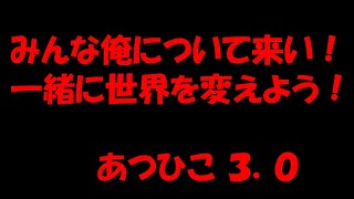 みんな俺について来い！一緒に世界を変えよう！あつひこ ３．０