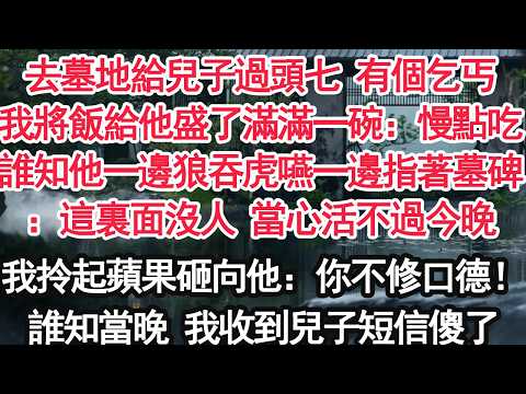 去墓地給兒子過頭七 有個乞丐我將飯給他盛了滿滿一碗：慢點吃誰知他一邊狼吞虎嚥一邊指著墓碑：這裏面沒人 當心活不過今晚我拎起蘋果砸向他：你不修口德！誰知當晚 我收到兒子短信傻了【顧亞男】【大女主】