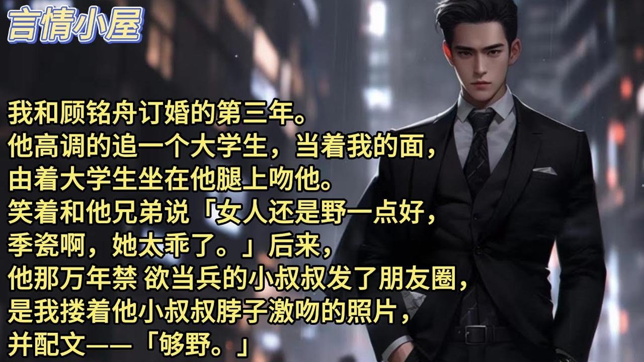 我和顾铭舟订婚的第三年。他高调的追一个大学生，当着我的面，由着大学生坐在他腿上吻他。笑着和他兄弟说：女人还是野一点好，季瓷啊她太乖了，后来，他那万年禁 欲当兵的小叔叔发了朋友圈