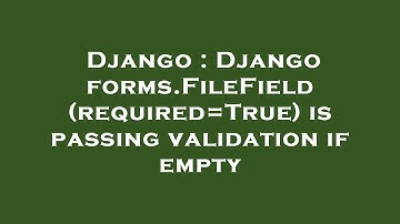 Django : Django forms.FileField(required=True) is passing validation if empty