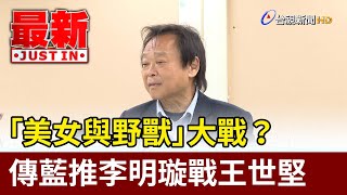 「美女與野獸」大戰？ 傳藍推李明璇戰王世堅【最新快訊】