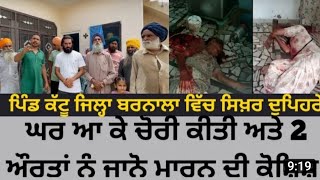 ਪਿੰਡ ਕੱਟੂ ਦੇ ਵਿੱਚ ਸਿਖਰ ਦੁਪਹਿਰੇ ਕੀਤੀ ਲੁੱਟ ਦੀ ਵਾਰਦਾਤ। ਦੋ ਔਰਤਾਂ ਨੂੰ ਜਾਨੋ ਮਾਰਨ ਦੀ ਕੀਤੀ ਕੋਸ਼ਿਸ਼