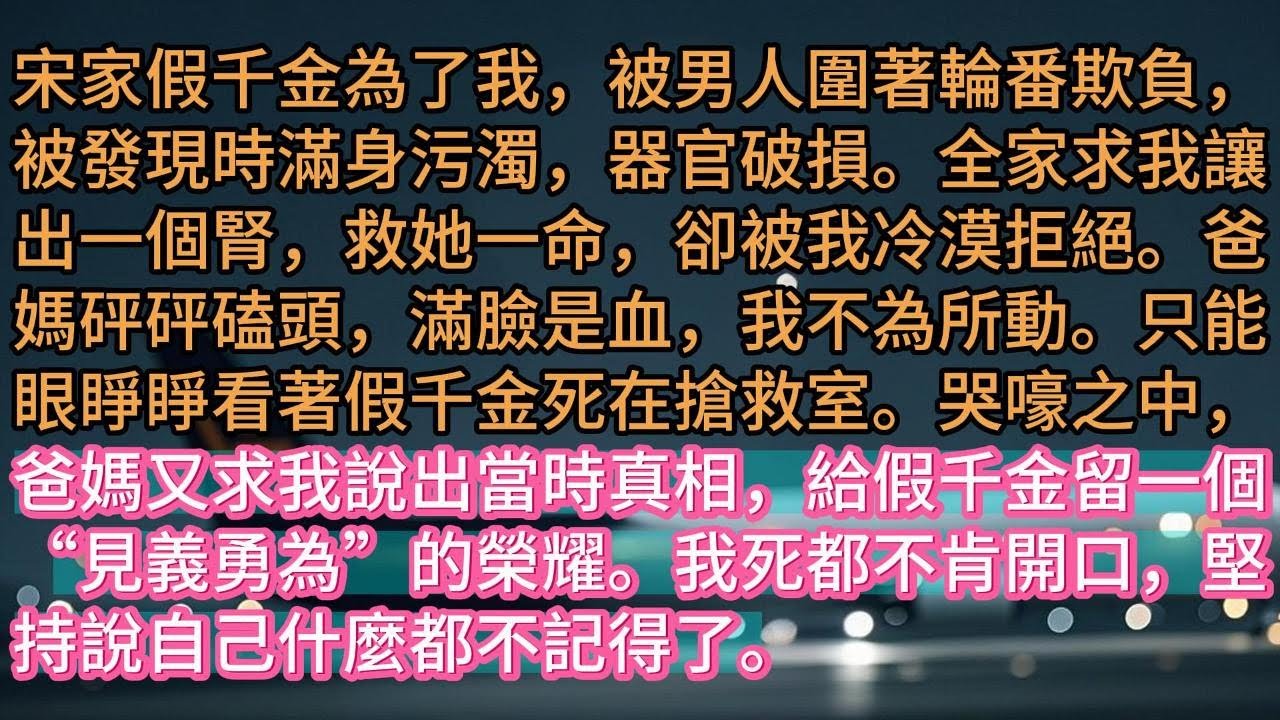 【完结】宋家假千金為了我，被男人圍著輪番欺負，被發現時滿身污濁，器官破損。全家求我讓出一個腎，救她一命，卻被我冷漠拒絕。爸媽砰砰磕頭，滿臉是血，我不為所動。只能眼睜睜看著假千金死在搶救室。哭嚎之中，