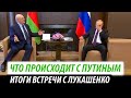 Что происходит с Путиным. Итоги встречи с Лукашенко