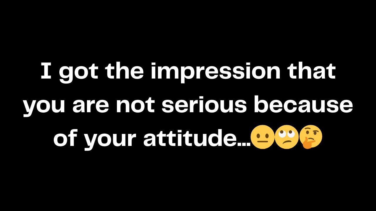I got the impression that you are not serious because of your attitude...😐🙄🤔