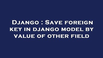 Django : Save foreign key in django model by value of other field