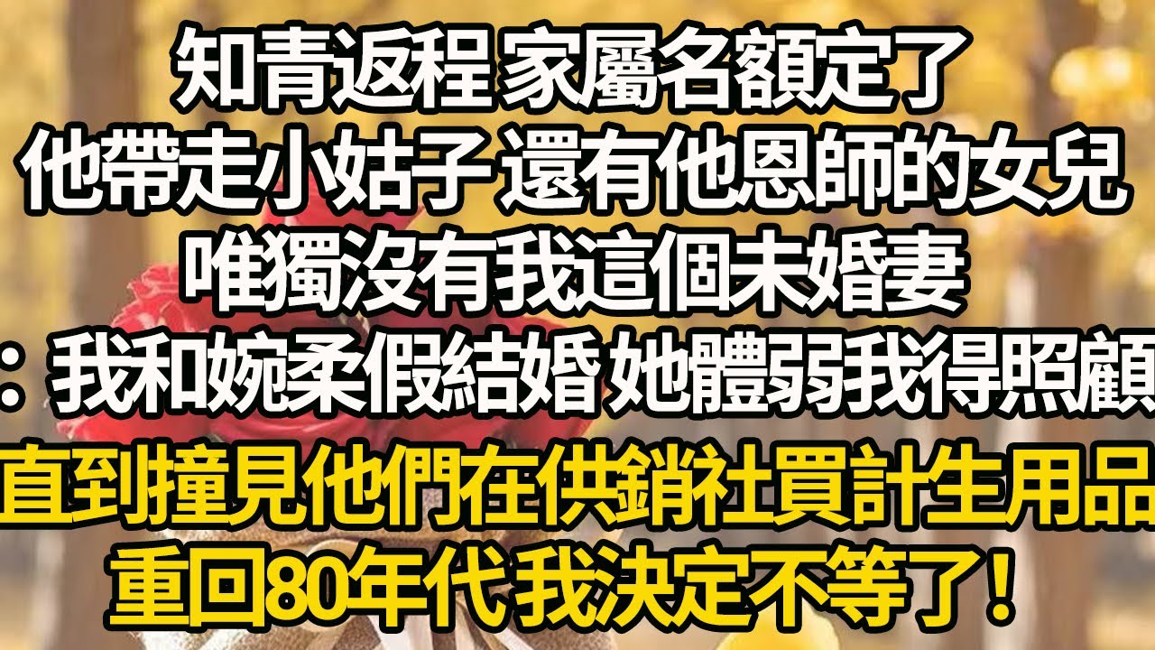 【完結】知青返程 家屬名額定了，他帶走小姑子 還有他恩師的女兒，唯獨沒有我這個未婚妻：我和婉柔假結婚 她體弱我得照顧，直到撞見他們在供銷社買計生用品，重回80年代 我決定不等了！