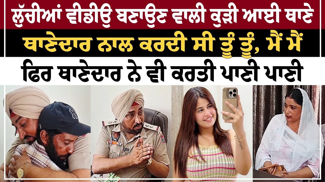 ਲੁੱਚੀਆਂ ਵੀਡੀਉ ਬਣਾਉਣ ਵਾਲੀ ਕੁੜੀ ਆਈ ਥਾਣੇ ਥਾਣੇਦਾਰ ਨਾਲ ਕਰਦੀ ਸੀ ਤੂੰ ਤੂੰ , ਮੈਂ ਮੈਂ ਫਿਰ ਥਾਣੇਦਾਰ ਨੇ ਵੀ ਕਰਤੀ