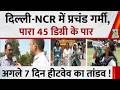 Delhi-NCR में प्रचंड गर्मी का सितम, पारा 45 डिग्री के पार…उत्तर भारत में अगले 7 दिन हीटवेव का तांडव!