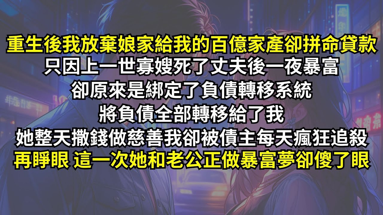重生後我放棄娘家給我的百億家產卻拼命貸款，只因上一世寡嫂死了丈夫後綁定了負債轉移系統將負債全部轉移給了我，她整天撒錢做慈善我卻被債主每天瘋狂追殺，再睜眼，這一次她和老公正做暴富夢卻傻了眼。